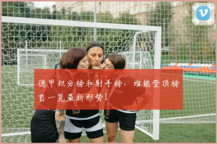 德甲积分榜和射手榜，谁能登顶榜首一览最新形势！